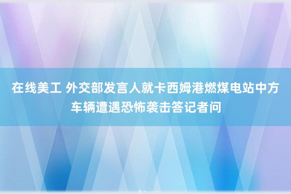 在线美工 外交部发言人就卡西姆港燃煤电站中方车辆遭遇恐怖袭击答记者问