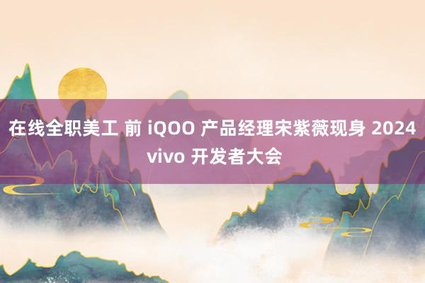 在线全职美工 前 iQOO 产品经理宋紫薇现身 2024 vivo 开发者大会