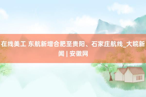 在线美工 东航新增合肥至贵阳、石家庄航线_大皖新闻 | 安徽网