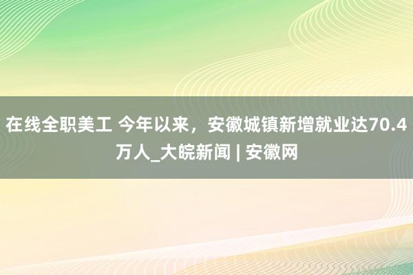 在线全职美工 今年以来，安徽城镇新增就业达70.4万人_大皖新闻 | 安徽网