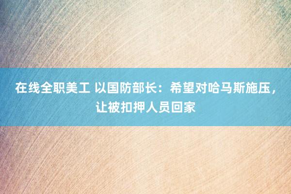 在线全职美工 以国防部长：希望对哈马斯施压，让被扣押人员回家